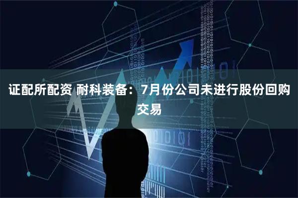 证配所配资 耐科装备：7月份公司未进行股份回购交易