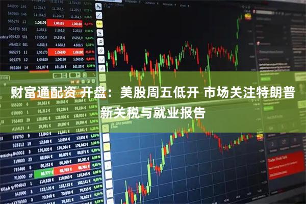 财富通配资 开盘：美股周五低开 市场关注特朗普新关税与就业报告