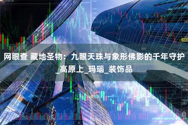 网眼查 藏地圣物：九眼天珠与象形佛影的千年守护_高原上_玛瑙_装饰品