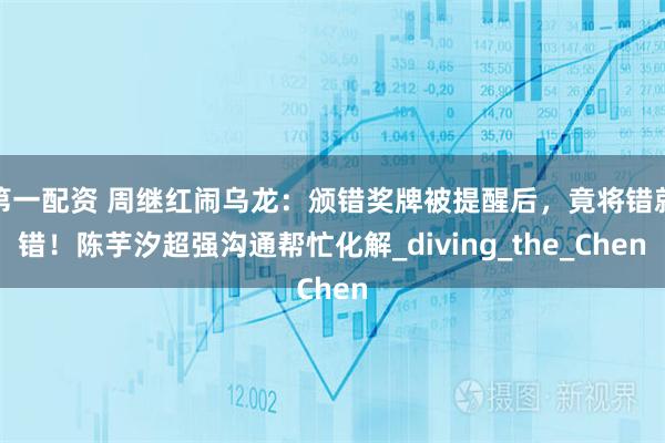 第一配资 周继红闹乌龙：颁错奖牌被提醒后，竟将错就错！陈芋汐超强沟通帮忙化解_diving_the_Chen