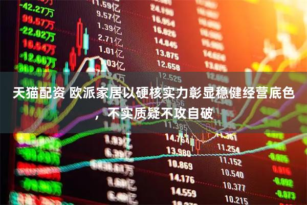 天猫配资 欧派家居以硬核实力彰显稳健经营底色，不实质疑不攻自破