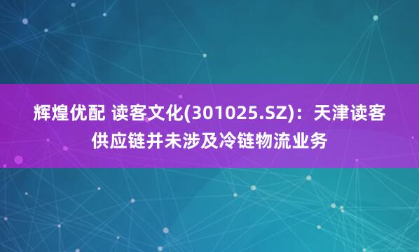 辉煌优配 读客文化(301025.SZ)：天津读客供应链并未涉及冷链物流业务