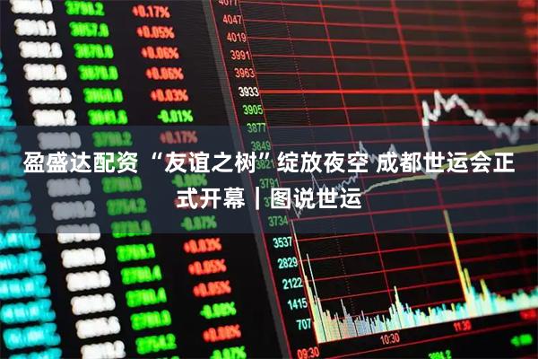 盈盛达配资 “友谊之树”绽放夜空 成都世运会正式开幕｜图说世运