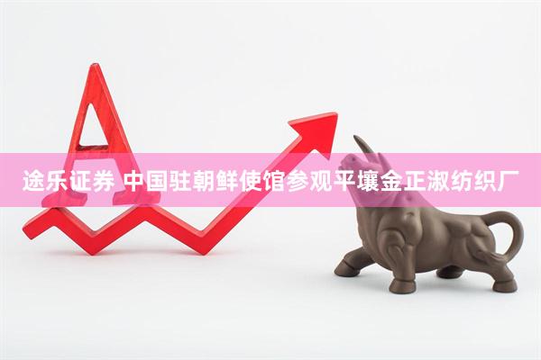 途乐证券 中国驻朝鲜使馆参观平壤金正淑纺织厂