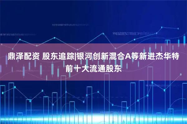 鼎泽配资 股东追踪|银河创新混合A等新进杰华特前十大流通股东