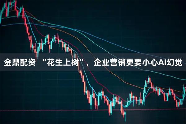 金鼎配资  “花生上树”，企业营销更要小心AI幻觉