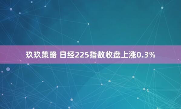 玖玖策略 日经225指数收盘上涨0.3%