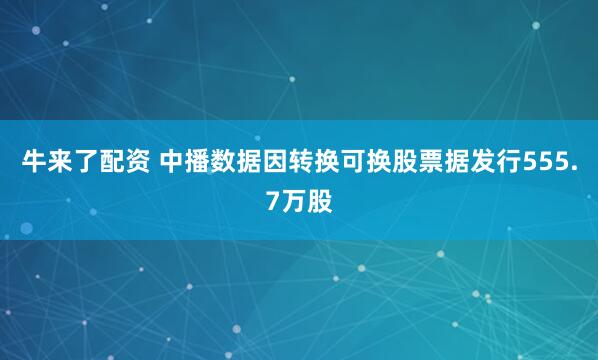 牛来了配资 中播数据因转换可换股票据发行555.7万股