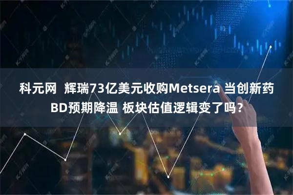 科元网  辉瑞73亿美元收购Metsera 当创新药BD预期降温 板块估值逻辑变了吗？