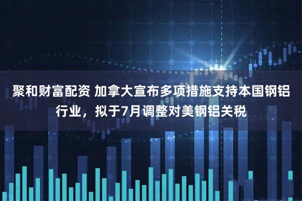 聚和财富配资 加拿大宣布多项措施支持本国钢铝行业，拟于7月调整对美钢铝关税