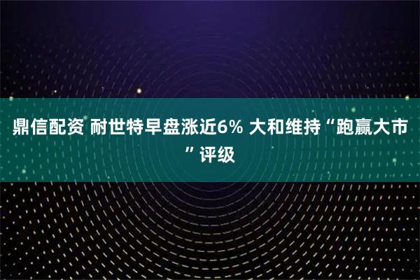 鼎信配资 耐世特早盘涨近6% 大和维持“跑赢大市”评级