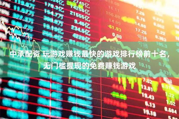 中承配资 玩游戏赚钱最快的游戏排行榜前十名，无门槛提现的免费赚钱游戏
