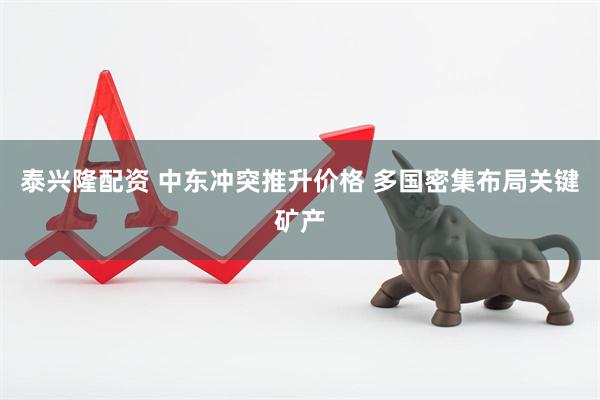 泰兴隆配资 中东冲突推升价格 多国密集布局关键矿产