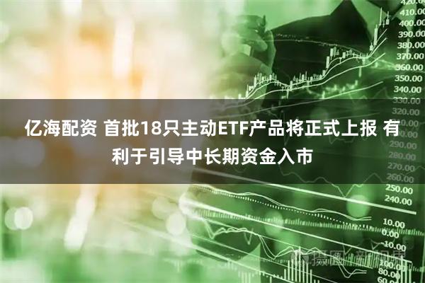 亿海配资 首批18只主动ETF产品将正式上报 有利于引导中长期资金入市